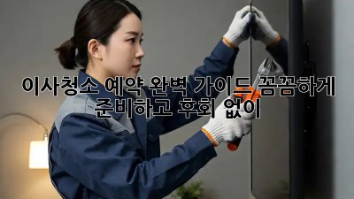 이사청소 예약 완벽 가이드: 꼼꼼하게 준비하고 후회 없이!